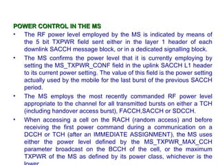 POWER CONTROL IN THE MS
• The RF power level employed by the MS is indicated by means of
  the 5 bit TXPWR field sent either in the layer 1 header of each
  downlink SACCH message block, or in a dedicated signalling block.
• The MS confirms the power level that it is currently employing by
  setting the MS_TXPWR_CONF field in the uplink SACCH L1 header
  to its current power setting. The value of this field is the power setting
  actually used by the mobile for the last burst of the previous SACCH
  period.
• The MS employs the most recently commanded RF power level
  appropriate to the channel for all transmitted bursts on either a TCH
  (including handover access burst), FACCH,SACCH or SDCCH.
• When accessing a cell on the RACH (random access) and before
  receiving the first power command during a communication on a
  DCCH or TCH (after an IMMEDIATE ASSIGNMENT), the MS uses
  either the power level defined by the MS_TXPWR_MAX_CCH
  parameter broadcast on the BCCH of the cell, or the maximum
  TXPWR of the MS as defined by its power class, whichever is the
 
