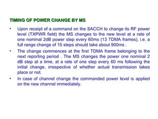 TIMING OF POWER CHANGE BY MS
•   Upon receipt of a command on the SACCH to change its RF power
    level (TXPWR field) the MS changes to the new level at a rate of
    one nominal 2dB power step every 60ms (13 TDMA frames), i.e. a
    full range change of 15 steps should take about 900ms .
•   The change commences at the first TDMA frame belonging to the
    next reporting period . The MS changes the power one nominal 2
    dB step at a time, at a rate of one step every 60 ms following the
    initial change, irrespective of whether actual transmission takes
    place or not.
•   In case of channel change the commanded power level is applied
    on the new channel immediately.
 