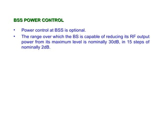 BSS POWER CONTROL

•   Power control at BSS is optional.
•   The range over which the BS is capable of reducing its RF output
    power from its maximum level is nominally 30dB, in 15 steps of
    nominally 2dB.
 