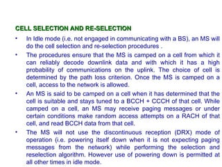 CELL SELECTION AND RE-SELECTION
•   In Idle mode (i.e. not engaged in communicating with a BS), an MS will
    do the cell selection and re-selection procedures .
•   The procedures ensure that the MS is camped on a cell from which it
    can reliably decode downlink data and with which it has a high
    probability of communications on the uplink. The choice of cell is
    determined by the path loss criterion. Once the MS is camped on a
    cell, access to the network is allowed.
•   An MS is said to be camped on a cell when it has determined that the
    cell is suitable and stays tuned to a BCCH + CCCH of that cell. While
    camped on a cell, an MS may receive paging messages or under
    certain conditions make random access attempts on a RACH of that
    cell, and read BCCH data from that cell.
•   The MS will not use the discontinuous reception (DRX) mode of
    operation (i.e. powering itself down when it is not expecting paging
    messages from the network) while performing the selection and
    reselection algorithm. However use of powering down is permitted at
    all other times in idle mode.
 