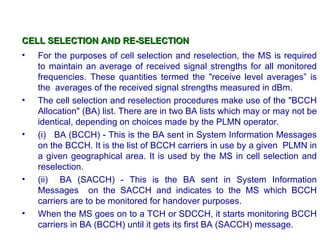 CELL SELECTION AND RE-SELECTION
•   For the purposes of cell selection and reselection, the MS is required
    to maintain an average of received signal strengths for all monitored
    frequencies. These quantities termed the "receive level averages” is
    the averages of the received signal strengths measured in dBm.
•   The cell selection and reselection procedures make use of the "BCCH
    Allocation" (BA) list. There are in two BA lists which may or may not be
    identical, depending on choices made by the PLMN operator.
•   (i) BA (BCCH) - This is the BA sent in System Information Messages
    on the BCCH. It is the list of BCCH carriers in use by a given PLMN in
    a given geographical area. It is used by the MS in cell selection and
    reselection.
•   (ii) BA (SACCH) - This is the BA sent in System Information
    Messages on the SACCH and indicates to the MS which BCCH
    carriers are to be monitored for handover purposes.
•   When the MS goes on to a TCH or SDCCH, it starts monitoring BCCH
    carriers in BA (BCCH) until it gets its first BA (SACCH) message.
 