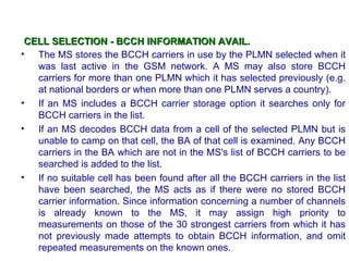 CELL SELECTION - BCCH INFORMATION AVAIL.
• The MS stores the BCCH carriers in use by the PLMN selected when it
   was last active in the GSM network. A MS may also store BCCH
   carriers for more than one PLMN which it has selected previously (e.g.
   at national borders or when more than one PLMN serves a country).
• If an MS includes a BCCH carrier storage option it searches only for
   BCCH carriers in the list.
• If an MS decodes BCCH data from a cell of the selected PLMN but is
   unable to camp on that cell, the BA of that cell is examined. Any BCCH
   carriers in the BA which are not in the MS's list of BCCH carriers to be
   searched is added to the list.
• If no suitable cell has been found after all the BCCH carriers in the list
   have been searched, the MS acts as if there were no stored BCCH
   carrier information. Since information concerning a number of channels
   is already known to the MS, it may assign high priority to
   measurements on those of the 30 strongest carriers from which it has
   not previously made attempts to obtain BCCH information, and omit
   repeated measurements on the known ones.
 