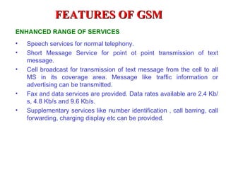 FEATURES OF GSM
ENHANCED RANGE OF SERVICES
•   Speech services for normal telephony.
•   Short Message Service for point ot point transmission of text
    message.
•   Cell broadcast for transmission of text message from the cell to all
    MS in its coverage area. Message like traffic information or
    advertising can be transmitted.
•   Fax and data services are provided. Data rates available are 2.4 Kb/
    s, 4.8 Kb/s and 9.6 Kb/s.
•   Supplementary services like number identification , call barring, call
    forwarding, charging display etc can be provided.
 