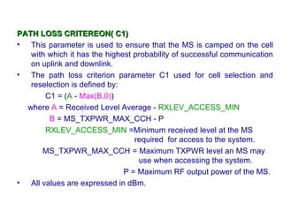 PATH LOSS CRITEREON( C1)
• This parameter is used to ensure that the MS is camped on the cell
   with which it has the highest probability of successful communication
   on uplink and downlink.
• The path loss criterion parameter C1 used for cell selection and
   reselection is defined by:
       C1 = (A - Max(B,0))
  where A = Received Level Average - RXLEV_ACCESS_MIN
        B = MS_TXPWR_MAX_CCH - P
       RXLEV_ACCESS_MIN =Minimum received level at the MS
                                 required for access to the system.
      MS_TXPWR_MAX_CCH = Maximum TXPWR level an MS may
                                  use when accessing the system.
                              P = Maximum RF output power of the MS.
• All values are expressed in dBm.
 