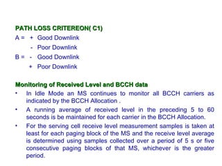 PATH LOSS CRITEREON( C1)
A = + Good Downlink
     - Poor Downlink
B = - Good Downlink
    + Poor Downlink

Monitoring of Received Level and BCCH data
• In Idle Mode an MS continues to monitor all BCCH carriers as
   indicated by the BCCH Allocation .
• A running average of received level in the preceding 5 to 60
   seconds is be maintained for each carrier in the BCCH Allocation.
• For the serving cell receive level measurement samples is taken at
   least for each paging block of the MS and the receive level average
   is determined using samples collected over a period of 5 s or five
   consecutive paging blocks of that MS, whichever is the greater
   period.
 