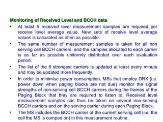 Monitoring of Received Level and BCCH data
• At least 5 received level measurement samples are required per
   receive level average value. New sets of receive level average
   values is calculated as often as possible.
• The same number of measurement samples is taken for all non
   serving cell BCCH carriers, and the samples allocated to each carrier
   is as far as possible uniformly distributed over each evaluation
   period.
• The list of the 6 strongest carriers is updated at least every minute
   and may be updated more frequently.
• In order to minimise power consumption, MSs that employ DRX (i.e.
   power down when paging blocks are not due) monitor the signal
   strengths of non-serving cell BCCH carriers during the frames of the
   Paging Block that they are required to listen to. Received level
   measurement samples can thus be taken on several non-serving
   BCCH carriers and on the serving carrier during each Paging Block.
• The MS includes the BCCH carrier of the current serving cell (i.e. the
   cell the MS is camped on) in this measurement routine.
 