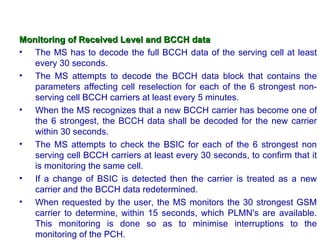 Monitoring of Received Level and BCCH data
• The MS has to decode the full BCCH data of the serving cell at least
   every 30 seconds.
• The MS attempts to decode the BCCH data block that contains the
   parameters affecting cell reselection for each of the 6 strongest non-
   serving cell BCCH carriers at least every 5 minutes.
• When the MS recognizes that a new BCCH carrier has become one of
   the 6 strongest, the BCCH data shall be decoded for the new carrier
   within 30 seconds.
• The MS attempts to check the BSIC for each of the 6 strongest non
   serving cell BCCH carriers at least every 30 seconds, to confirm that it
   is monitoring the same cell.
• If a change of BSIC is detected then the carrier is treated as a new
   carrier and the BCCH data redetermined.
• When requested by the user, the MS monitors the 30 strongest GSM
   carrier to determine, within 15 seconds, which PLMN's are available.
   This monitoring is done so as to minimise interruptions to the
   monitoring of the PCH.
 