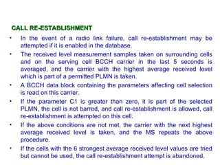 CALL RE-ESTABLISHMENT
•   In the event of a radio link failure, call re-establishment may be
    attempted if it is enabled in the database.
•   The received level measurement samples taken on surrounding cells
    and on the serving cell BCCH carrier in the last 5 seconds is
    averaged, and the carrier with the highest average received level
    which is part of a permitted PLMN is taken.
•   A BCCH data block containing the parameters affecting cell selection
    is read on this carrier.
•   If the parameter C1 is greater than zero, it is part of the selected
    PLMN, the cell is not barred, and call re-establishment is allowed, call
    re-establishment is attempted on this cell.
•   If the above conditions are not met, the carrier with the next highest
    average received level is taken, and the MS repeats the above
    procedure.
•   If the cells with the 6 strongest average received level values are tried
    but cannot be used, the call re-establishment attempt is abandoned.
 