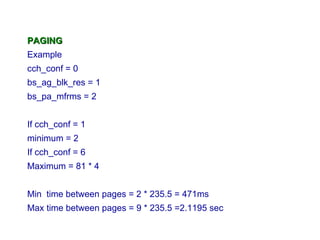 PAGING
Example
cch_conf = 0
bs_ag_blk_res = 1
bs_pa_mfrms = 2


If cch_conf = 1
minimum = 2
If cch_conf = 6
Maximum = 81 * 4


Min time between pages = 2 * 235.5 = 471ms
Max time between pages = 9 * 235.5 =2.1195 sec
 