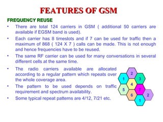 FEATURES OF GSM
FREQUENCY REUSE
• There are total 124 carriers in GSM ( additional 50 carriers are
   available if EGSM band is used).
• Each carrier has 8 timeslots and if 7 can be used for traffic then a
   maximum of 868 ( 124 X 7 ) calls can be made. This is not enough
   and hence frequencies have to be reused.
• The same RF carrier can be used for many conversations in several
   different cells at the same time.
•   The radio carriers available are allocated
    according to a regular pattern which repeats over       2
    the whole coverage area.                            1       3
•                                                           4
    The pattern to be used depends on traffic
                                                        5       7
    requirement and spectrum availability.
                                                            6       2
•   Some typical repeat patterns are 4/12, 7/21 etc.            1
 