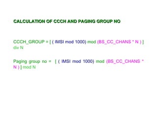 CALCULATION OF CCCH AND PAGING GROUP NO



CCCH_GROUP = [ ( IMSI mod 1000) mod (BS_CC_CHANS * N ) ]
div N


Paging group no = [ ( IMSI mod 1000) mod (BS_CC_CHANS *
N ) ] mod N
 