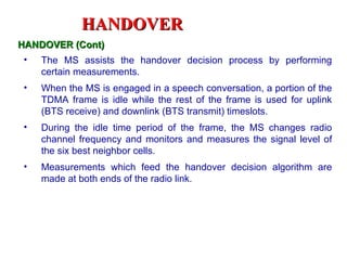 HANDOVER
HANDOVER (Cont)
 •   The MS assists the handover decision process by performing
     certain measurements.
 •   When the MS is engaged in a speech conversation, a portion of the
     TDMA frame is idle while the rest of the frame is used for uplink
     (BTS receive) and downlink (BTS transmit) timeslots.
 •   During the idle time period of the frame, the MS changes radio
     channel frequency and monitors and measures the signal level of
     the six best neighbor cells.
 •   Measurements which feed the handover decision algorithm are
     made at both ends of the radio link.
 
