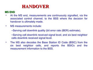 HANDOVER
MS END
• At the MS end, measurements are continuously signalled, via the
    associated control channel, to the BSS where the decision for
    handover is ultimately made.
•   MS measurements include:
     –Serving cell downlink quality (bit error rate (BER) estimate).
     –Serving cell downlink received signal level, and six best neighbor
     cells downlink received signal level.
•   The MS also decodes the Base Station ID Code (BSIC) from the
    six best neighbor cells, and reports the BSICs and the
    measurement information to the BSS.
 