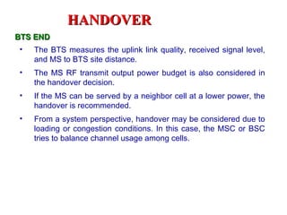 HANDOVER
BTS END
•   The BTS measures the uplink link quality, received signal level,
    and MS to BTS site distance.
•   The MS RF transmit output power budget is also considered in
    the handover decision.
•   If the MS can be served by a neighbor cell at a lower power, the
    handover is recommended.
•   From a system perspective, handover may be considered due to
    loading or congestion conditions. In this case, the MSC or BSC
    tries to balance channel usage among cells.
 
