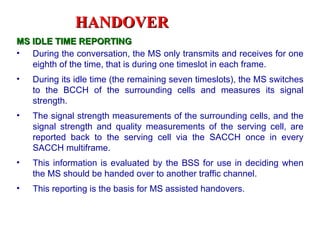 HANDOVER
MS IDLE TIME REPORTING
• During the conversation, the MS only transmits and receives for one
   eighth of the time, that is during one timeslot in each frame.
•   During its idle time (the remaining seven timeslots), the MS switches
    to the BCCH of the surrounding cells and measures its signal
    strength.
•   The signal strength measurements of the surrounding cells, and the
    signal strength and quality measurements of the serving cell, are
    reported back to the serving cell via the SACCH once in every
    SACCH multiframe.
•   This information is evaluated by the BSS for use in deciding when
    the MS should be handed over to another traffic channel.
•   This reporting is the basis for MS assisted handovers.
 