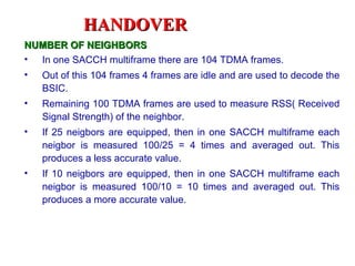 HANDOVER
NUMBER OF NEIGHBORS
• In one SACCH multiframe there are 104 TDMA frames.
•   Out of this 104 frames 4 frames are idle and are used to decode the
    BSIC.
•   Remaining 100 TDMA frames are used to measure RSS( Received
    Signal Strength) of the neighbor.
•   If 25 neigbors are equipped, then in one SACCH multiframe each
    neigbor is measured 100/25 = 4 times and averaged out. This
    produces a less accurate value.
•   If 10 neigbors are equipped, then in one SACCH multiframe each
    neigbor is measured 100/10 = 10 times and averaged out. This
    produces a more accurate value.
 
