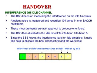 HANDOVER
INTERFERENCE ON IDLE CHANNEL
 • The BSS keeps on measuring the interference on the idle timeslots.
•   Ambient noise is measured and recorded 104 times in one SACCH
    multiframe.
•   These measurements are averaged out to produce one figure.
•   The BSS then distributes the idle timeslots into band 0 to band 5.
•   Since the BSS knows the interference level on idle timeslots, it uses
    this data to allocate the best channel first and the worst last.

         Inteference on idle channel measured on Idle Timeslot by BSS


             0     1      2     3     4     5     6     7
 