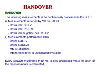 HANDOVER
HANDOVER
The following measurements is be continuously processed in the BSS :
i) Measurements reported by MS on SACCH
    - Down link RXLEV
    - Down link RXQUAL
    - Down link neighbor cell RXLEV
ii) Measurements performed in BSS
    - Uplink RXLEV
    - Uplink RXQUAL
    - MS-BS distance
    - Interference level in unallocated time slots

Every SACCH multiframe (480 ms) a new processed value for each of
the measurements is calculated..
 