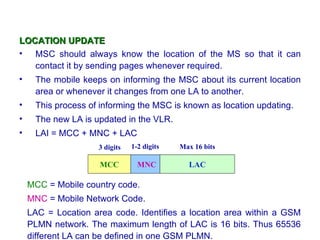 LOCATION UPDATE
• MSC should always know the location of the MS so that it can
   contact it by sending pages whenever required.
•    The mobile keeps on informing the MSC about its current location
     area or whenever it changes from one LA to another.
•    This process of informing the MSC is known as location updating.
•    The new LA is updated in the VLR.
•    LAI = MCC + MNC + LAC
                    3 digits   1-2 digits   Max 16 bits

                     MCC         MNC          LAC

    MCC = Mobile country code.
    MNC = Mobile Network Code.
    LAC = Location area code. Identifies a location area within a GSM
    PLMN network. The maximum length of LAC is 16 bits. Thus 65536
    different LA can be defined in one GSM PLMN.
 