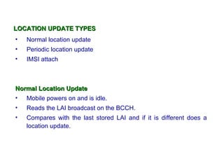 LOCATION UPDATE TYPES
•   Normal location update
•   Periodic location update
•   IMSI attach



Normal Location Update
• Mobile powers on and is idle.
•   Reads the LAI broadcast on the BCCH.
•   Compares with the last stored LAI and if it is different does a
    location update.
 