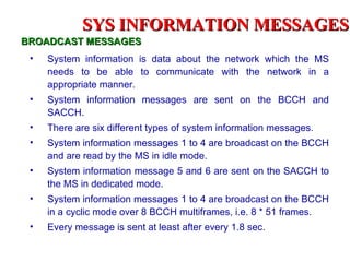 SYS INFORMATION MESSAGES
BROADCAST MESSAGES
 •   System information is data about the network which the MS
     needs to be able to communicate with the network in a
     appropriate manner.
 •   System information messages are sent on the BCCH and
     SACCH.
 •   There are six different types of system information messages.
 •   System information messages 1 to 4 are broadcast on the BCCH
     and are read by the MS in idle mode.
 •   System information message 5 and 6 are sent on the SACCH to
     the MS in dedicated mode.
 •   System information messages 1 to 4 are broadcast on the BCCH
     in a cyclic mode over 8 BCCH multiframes, i.e. 8 * 51 frames.
 •   Every message is sent at least after every 1.8 sec.
 