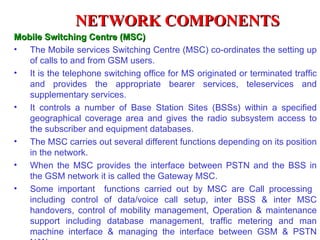 NETWORK COMPONENTS
Mobile Switching Centre (MSC)
• The Mobile services Switching Centre (MSC) co-ordinates the setting up
   of calls to and from GSM users.
• It is the telephone switching office for MS originated or terminated traffic
   and provides the appropriate bearer services, teleservices and
   supplementary services.
• It controls a number of Base Station Sites (BSSs) within a specified
   geographical coverage area and gives the radio subsystem access to
   the subscriber and equipment databases.
• The MSC carries out several different functions depending on its position
   in the network.
• When the MSC provides the interface between PSTN and the BSS in
   the GSM network it is called the Gateway MSC.
• Some important functions carried out by MSC are Call processing
   including control of data/voice call setup, inter BSS & inter MSC
   handovers, control of mobility management, Operation & maintenance
   support including database management, traffic metering and man
   machine interface & managing the interface between GSM & PSTN
 