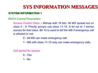 SYS INFORMATION MESSAGES
SYSTEM INFORMATION 1

RACH Control Parameters
   Access Control Class :- Bitmap with 16 bits. All MS spread out on
   class 0 - 9. Priority groups use class 11-15. A bit set to 1 barres
   access for that class. Bit 10 is used to tell the MS if emergency call
   is allowed or not.
           0 - All MS can make emergency call.
           1 - MS with class 11-15 only can make emergency calls.


   Cell barred for access :-
           0 - Yes
           1 - No
 