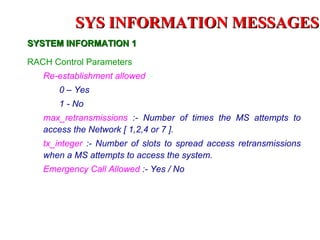SYS INFORMATION MESSAGES
SYSTEM INFORMATION 1

RACH Control Parameters
   Re-establishment allowed :-
       0 – Yes
       1 - No
   max_retransmissions :- Number of times the MS attempts to
   access the Network [ 1,2,4 or 7 ].
   tx_integer :- Number of slots to spread access retransmissions
   when a MS attempts to access the system.
   Emergency Call Allowed :- Yes / No
 