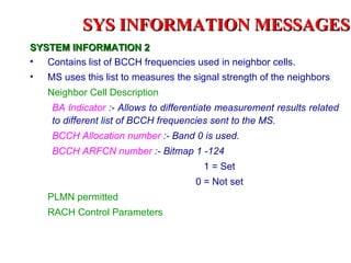 SYS INFORMATION MESSAGES
SYSTEM INFORMATION 2
• Contains list of BCCH frequencies used in neighbor cells.
• MS uses this list to measures the signal strength of the neighbors.
    Neighbor Cell Description
     BA Indicator :- Allows to differentiate measurement results related
     to different list of BCCH frequencies sent to the MS.
     BCCH Allocation number :- Band 0 is used.
     BCCH ARFCN number :- Bitmap 1 -124
                                        1 = Set
                                      0 = Not set
    PLMN permitted
    RACH Control Parameters
 