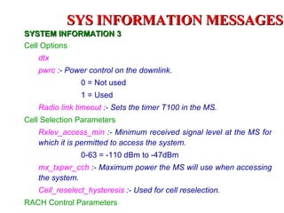 SYS INFORMATION MESSAGES
SYSTEM INFORMATION 3
Cell Options
   dtx
   pwrc :- Power control on the downlink.
               0 = Not used
               1 = Used
   Radio link timeout :- Sets the timer T100 in the MS.
Cell Selection Parameters
   Rxlev_access_min :- Minimum received signal level at the MS for
   which it is permitted to access the system.
               0-63 = -110 dBm to -47dBm
   mx_txpwr_cch :- Maximum power the MS will use when accessing
   the system.
   Cell_reselect_hysteresis :- Used for cell reselection.
RACH Control Parameters
 