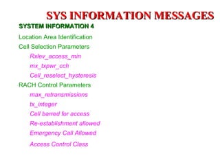 SYS INFORMATION MESSAGES
SYSTEM INFORMATION 4
Location Area Identification
Cell Selection Parameters
    Rxlev_access_min
    mx_txpwr_cch
    Cell_reselect_hysteresis
RACH Control Parameters
    max_retransmissions
    tx_integer
    Cell barred for access
    Re-establishment allowed
    Emergency Call Allowed
    Access Control Class
 