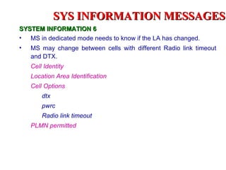 SYS INFORMATION MESSAGES
SYSTEM INFORMATION 6
• MS in dedicated mode needs to know if the LA has changed.
•   MS may change between cells with different Radio link timeout
    and DTX.
    Cell Identity
    Location Area Identification
    Cell Options
        dtx
        pwrc
        Radio link timeout
    PLMN permitted
 