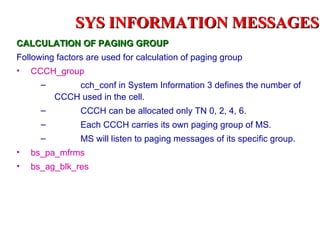 SYS INFORMATION MESSAGES
CALCULATION OF PAGING GROUP
Following factors are used for calculation of paging group
•   CCCH_group
      –       cch_conf in System Information 3 defines the number of
          CCCH used in the cell.
      –         CCCH can be allocated only TN 0, 2, 4, 6.
      –         Each CCCH carries its own paging group of MS.
      –         MS will listen to paging messages of its specific group.
•   bs_pa_mfrms
•   bs_ag_blk_res
 