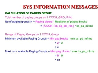 SYS INFORMATION MESSAGES
CALCULATION OF PAGING GROUP
Total number of paging groups on 1 CCCH_GROUP(N)
No of paging groups N = Paging blocks * Repitition of paging blocks
                             = [ CCCH - bs_ag_blk_res ] * bs_pa_mfrms


Range of Paging Groups on 1 CCCH_Group
Minimum available Paging Groups = Min pag blocks * min bs_pa_mfrms
                                        =2*2
                                        =4
Maximum available Paging Groups = Max pag blocks * max bs_pa_mfrms
                                        =9*9
                                        = 81
 