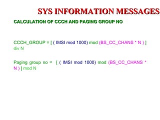 SYS INFORMATION MESSAGES
CALCULATION OF CCCH AND PAGING GROUP NO



CCCH_GROUP = [ ( IMSI mod 1000) mod (BS_CC_CHANS * N ) ]
div N


Paging group no = [ ( IMSI mod 1000) mod (BS_CC_CHANS *
N ) ] mod N
 