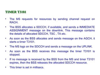 TIMER T3101

•   The MS requests for resources by sending channel request on
    RACH.
•   The BSS allocates a SDCCH, if available, and sends a IMMEDIATE
    ASSIGNMENT message on the downlink. This message contains
    the details of allocated SDCCH, TSC , TA etc.
•   As soon as the BSS allocates and sends message on the AGCH, it
    starts a timer T3101.
•   The MS logs on the SDCCH and sends a message on the UPLINK.
•   As soon as the BSS receives this message the timer T3101 is
    stopped.
•   If no message is received by the BSS from the MS and timer T3101
    expires, then the BSS releases the allocated SDCCH resource.
•   This timer is set in millisecs.
 
