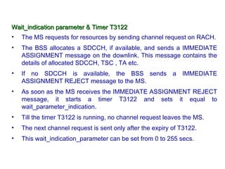 Wait_indication parameter & Timer T3122
•   The MS requests for resources by sending channel request on RACH.
•   The BSS allocates a SDCCH, if available, and sends a IMMEDIATE
    ASSIGNMENT message on the downlink. This message contains the
    details of allocated SDCCH, TSC , TA etc.
•   If no SDCCH is available, the BSS sends a IMMEDIATE
    ASSIGNMENT REJECT message to the MS.
•   As soon as the MS receives the IMMEDIATE ASSIGNMENT REJECT
    message, it starts a timer T3122 and sets it equal to
    wait_parameter_indication.
•   Till the timer T3122 is running, no channel request leaves the MS.
•   The next channel request is sent only after the expiry of T3122.
•   This wait_indication_parameter can be set from 0 to 255 secs.
 