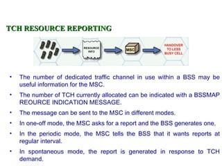 TCH RESOURCE REPORTING




•   The number of dedicated traffic channel in use within a BSS may be
    useful information for the MSC.
•   The number of TCH currently allocated can be indicated with a BSSMAP
    REOURCE INDICATION MESSAGE.
•   The message can be sent to the MSC in different modes.
•   In one-off mode, the MSC asks for a report and the BSS generates one.
•   In the periodic mode, the MSC tells the BSS that it wants reports at
    regular interval.
•   In spontaneous mode, the report is generated in response to TCH
    demand.
 