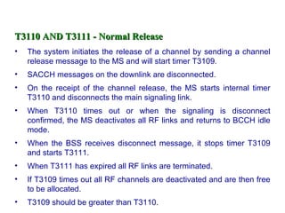 T3110 AND T3111 - Normal Release
•   The system initiates the release of a channel by sending a channel
    release message to the MS and will start timer T3109.
•   SACCH messages on the downlink are disconnected.
•   On the receipt of the channel release, the MS starts internal timer
    T3110 and disconnects the main signaling link.
•   When T3110 times out or when the signaling is disconnect
    confirmed, the MS deactivates all RF links and returns to BCCH idle
    mode.
•   When the BSS receives disconnect message, it stops timer T3109
    and starts T3111.
•   When T3111 has expired all RF links are terminated.
•   If T3109 times out all RF channels are deactivated and are then free
    to be allocated.
•   T3109 should be greater than T3110.
 