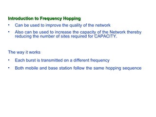 Introduction to Frequency Hopping
• Can be used to improve the quality of the network
•   Also can be used to increase the capacity of the Network thereby
    reducing the number of sites required for CAPACITY.


The way it works
•   Each burst is transmitted on a different frequency
•   Both mobile and base station follow the same hopping sequence
 