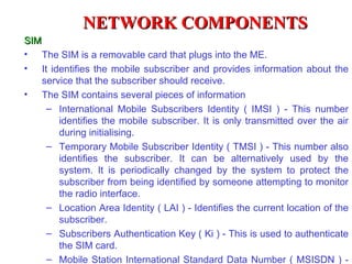 NETWORK COMPONENTS
SIM
• The SIM is a removable card that plugs into the ME.
• It identifies the mobile subscriber and provides information about the
    service that the subscriber should receive.
• The SIM contains several pieces of information
     – International Mobile Subscribers Identity ( IMSI ) - This number
        identifies the mobile subscriber. It is only transmitted over the air
        during initialising.
     – Temporary Mobile Subscriber Identity ( TMSI ) - This number also
        identifies the subscriber. It can be alternatively used by the
        system. It is periodically changed by the system to protect the
        subscriber from being identified by someone attempting to monitor
        the radio interface.
     – Location Area Identity ( LAI ) - Identifies the current location of the
        subscriber.
     – Subscribers Authentication Key ( Ki ) - This is used to authenticate
        the SIM card.
     – Mobile Station International Standard Data Number ( MSISDN ) -
 