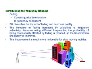 Introduction to Frequency Hopping
•   Fading
      – Causes quality deterioration
      – Is frequency dependent
•   FH diversifies the impact of fading and improves quality.
•   The immunity to fading increases by exploiting its frequency
    selectivity, because using different frequencies the probability of
    being continuously affected by fading is reduced, so the transmission
    link quality is improved.
• This improvement is much more noticeable for slow moving mobiles.

•
 