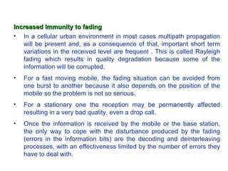 Increased Immunity to fading
• In a cellular urban environment in most cases multipath propagation
   will be present and, as a consequence of that, important short term
   variations in the received level are frequent . This is called Rayleigh
   fading which results in quality degradation because some of the
   information will be corrupted.
•   For a fast moving mobile, the fading situation can be avoided from
    one burst to another because it also depends on the position of the
    mobile so the problem is not so serious.
•   For a stationary one the reception may be permanently affected
    resulting in a very bad quality, even a drop call.
•   Once the information is received by the mobile or the base station,
    the only way to cope with the disturbance produced by the fading
    (errors in the information bits) are the decoding and deinterleaving
    processes, with an effectiveness limited by the number of errors they
    have to deal with.
 
