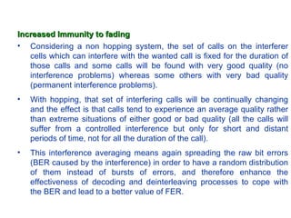 Increased Immunity to fading
• Considering a non hopping system, the set of calls on the interferer
   cells which can interfere with the wanted call is fixed for the duration of
   those calls and some calls will be found with very good quality (no
   interference problems) whereas some others with very bad quality
   (permanent interference problems).
•   With hopping, that set of interfering calls will be continually changing
    and the effect is that calls tend to experience an average quality rather
    than extreme situations of either good or bad quality (all the calls will
    suffer from a controlled interference but only for short and distant
    periods of time, not for all the duration of the call).
•   This interference averaging means again spreading the raw bit errors
    (BER caused by the interference) in order to have a random distribution
    of them instead of bursts of errors, and therefore enhance the
    effectiveness of decoding and deinterleaving processes to cope with
    the BER and lead to a better value of FER.
 