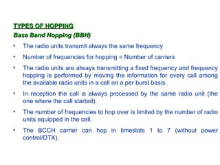 TYPES OF HOPPING
Base Band Hopping (BBH)
•   The radio units transmit always the same frequency
•   Number of frequencies for hopping = Number of carriers
•   The radio units are always transmitting a fixed frequency and frequency
    hopping is performed by moving the information for every call among
    the available radio units in a cell on a per burst basis.
•   In reception the call is always processed by the same radio unit (the
    one where the call started).
•   The number of frequencies to hop over is limited by the number of radio
    units equipped in the cell.
•   The BCCH carrier can hop in timeslots 1 to 7 (without power
    control/DTX).
 