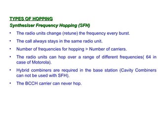 TYPES OF HOPPING
Synthesiser Frequency Hopping (SFH)
•   The radio units change (retune) the frequency every burst.
•   The call always stays in the same radio unit.
•   Number of frequencies for hopping > Number of carriers.
•   The radio units can hop over a range of different frequencies( 64 in
    case of Motorola).
•   Hybrid combiners are required in the base station (Cavity Combiners
    can not be used with SFH).
•   The BCCH carrier can never hop.
 