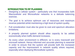INTRODUCTION TO RF PLANNING
• Designing a cellular system - particularly one that incorporates both
   Macrocellular and Microcellular networks is a delicate balancing
   exercise.
•   The goal is to achieve optimum use of resources and maximum
    revenue potential whilst maintaining a high level of system quality.
•   Full consideration must also be given to cost and spectrum allocation
    limitations.
•   A properly planned system should allow capacity to be added
    economically when traffic demand increases.
•   As every urban environment is different, so is every macrocell and
    microcell network. Hence informed and accurate planning is essential
    in order to ensure that the system will provide both the increased
    capacity and the improvement in network quality where required,
    especially when deploying Microcellular systems.
 