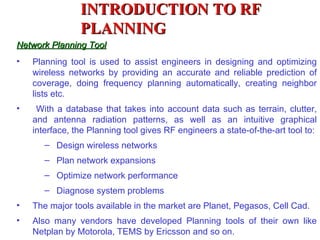 INTRODUCTION TO RF
                PLANNING
Network Planning Tool
•   Planning tool is used to assist engineers in designing and optimizing
    wireless networks by providing an accurate and reliable prediction of
    coverage, doing frequency planning automatically, creating neighbor
    lists etc.
•    With a database that takes into account data such as terrain, clutter,
    and antenna radiation patterns, as well as an intuitive graphical
    interface, the Planning tool gives RF engineers a state-of-the-art tool to:
       – Design wireless networks
       – Plan network expansions
       – Optimize network performance
       – Diagnose system problems
•   The major tools available in the market are Planet, Pegasos, Cell Cad.
•   Also many vendors have developed Planning tools of their own like
    Netplan by Motorola, TEMS by Ericsson and so on.
 