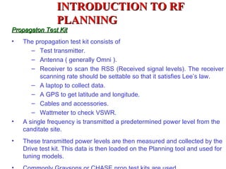 INTRODUCTION TO RF
                PLANNING
Propagaton Test Kit
•   The propagation test kit consists of
       – Test transmitter.
       – Antenna ( generally Omni ).
       – Receiver to scan the RSS (Received signal levels). The receiver
          scanning rate should be settable so that it satisfies Lee’s law.
       – A laptop to collect data.
       – A GPS to get latitude and longitude.
       – Cables and accessories.
       – Wattmeter to check VSWR.
•   A single frequency is transmitted a predetermined power level from the
    canditate site.
•   These transmitted power levels are then measured and collected by the
    Drive test kit. This data is then loaded on the Planning tool and used for
    tuning models.
 