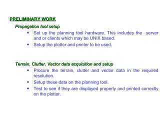 PRELIMINARY WORK
 Propagation tool setup
      • Set up the planning tool hardware. This includes the server
          and or clients which may be UNIX based.
      • Setup the plotter and printer to be used.



 Terrain, Clutter, Vector data acquisition and setup
       • Procure the terrain, clutter and vector data in the required
           resolution.
       • Setup these data on the planning tool.
       • Test to see if they are displayed properly and printed correctly
           on the plotter.
 
